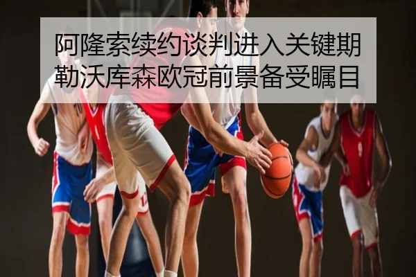 阿隆索续约谈判进入关键期 勒沃库森欧冠前景备受瞩目