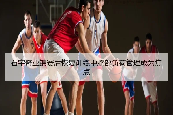 石宇奇亚锦赛后恢复训练中膝部负荷管理成为焦点